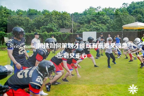 河南团建如何策划才能既有高度又接地气出彩又走心